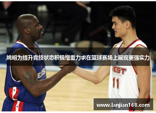 姚明为提升竞技状态积极增重力求在篮球赛场上展现更强实力