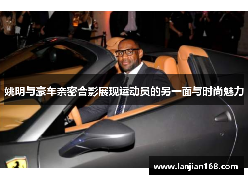 姚明与豪车亲密合影展现运动员的另一面与时尚魅力