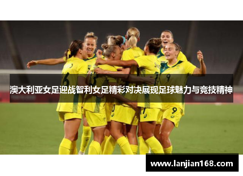 澳大利亚女足迎战智利女足精彩对决展现足球魅力与竞技精神