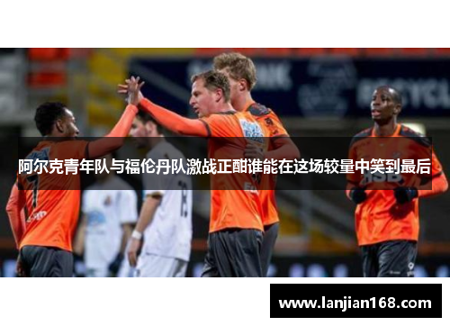 阿尔克青年队与福伦丹队激战正酣谁能在这场较量中笑到最后